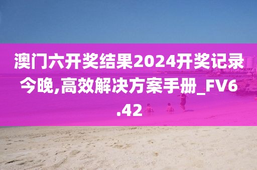 澳門六開獎(jiǎng)結(jié)果2024開獎(jiǎng)記錄今晚,高效解決方案手冊(cè)_FV6.42