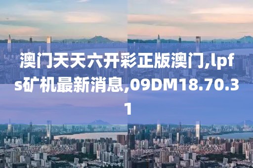 澳門天天六開彩正版澳門,lpfs礦機(jī)最新消息,09DM18.70.31