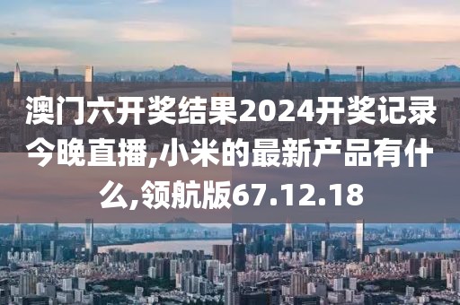 澳門六開獎結(jié)果2024開獎記錄今晚直播,小米的最新產(chǎn)品有什么,領(lǐng)航版67.12.18