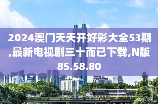 2024澳門天天開好彩大全53期,最新電視劇三十而已下載,N版85.58.80