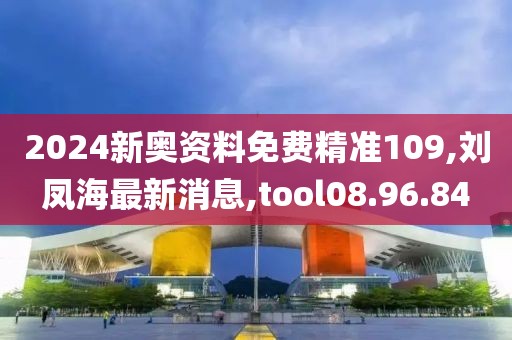 2024新奧資料免費精準109,劉鳳海最新消息,tool08.96.84