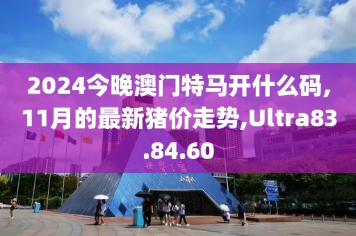 2024今晚澳門特馬開(kāi)什么碼,11月的最新豬價(jià)走勢(shì),Ultra83.84.60