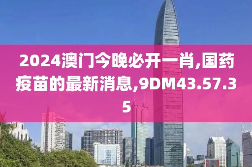 2024澳門(mén)今晚必開(kāi)一肖,國(guó)藥疫苗的最新消息,9DM43.57.35