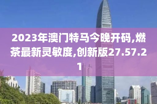 2023年澳門特馬今晚開碼,燃茶最新靈敏度,創(chuàng)新版27.57.21