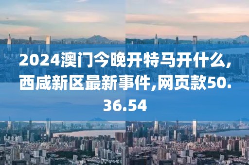 2024澳門今晚開特馬開什么,西咸新區(qū)最新事件,網(wǎng)頁款50.36.54