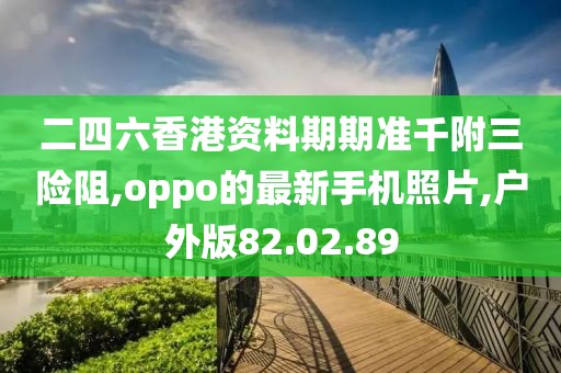 二四六香港資料期期準千附三險阻,oppo的最新手機照片,戶外版82.02.89