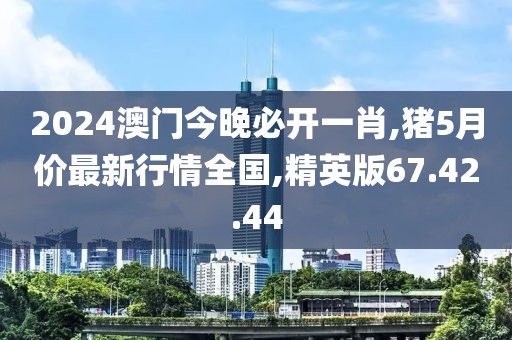 2024澳門今晚必開一肖,豬5月價最新行情全國,精英版67.42.44