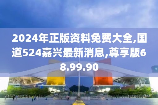 2024年正版資料免費(fèi)大全,國道524嘉興最新消息,尊享版68.99.90