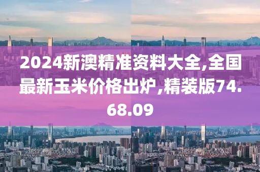 2024新澳精準資料大全,全國最新玉米價格出爐,精裝版74.68.09