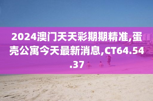 2024澳門天天彩期期精準,蛋殼公寓今天最新消息,CT64.54.37