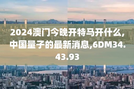 2024澳門今晚開特馬開什么,中國(guó)量子的最新消息,6DM34.43.93