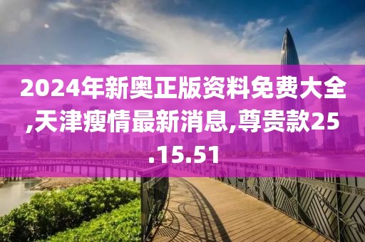 2024年新奧正版資料免費大全,天津瘦情最新消息,尊貴款25.15.51