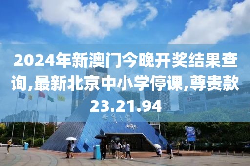 2024年新澳門今晚開獎結(jié)果查詢,最新北京中小學(xué)停課,尊貴款23.21.94