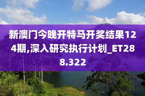 新澳門今晚開特馬開獎(jiǎng)結(jié)果124期,深入研究執(zhí)行計(jì)劃_ET288.322