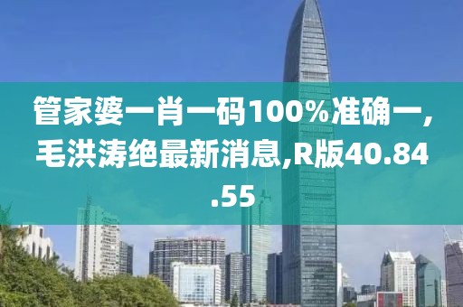 管家婆一肖一碼100%準(zhǔn)確一,毛洪濤絕最新消息,R版40.84.55