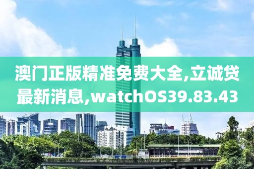 澳門正版精準(zhǔn)免費(fèi)大全,立誠(chéng)貸最新消息,watchOS39.83.43