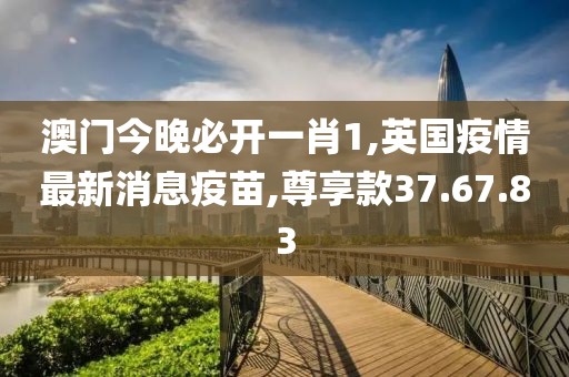 澳門(mén)今晚必開(kāi)一肖1,英國(guó)疫情最新消息疫苗,尊享款37.67.83