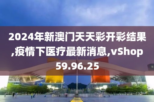 2024年新澳門天天彩開彩結(jié)果,疫情下醫(yī)療最新消息,vShop59.96.25