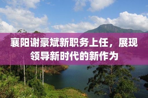 襄陽謝豪斌新職務(wù)上任，展現(xiàn)領(lǐng)導(dǎo)新時(shí)代的新作為