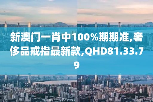 新澳門一肖中100%期期準(zhǔn),奢侈品戒指最新款,QHD81.33.79