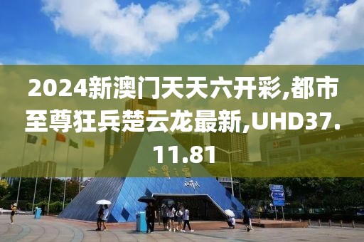 2024新澳門天天六開彩,都市至尊狂兵楚云龍最新,UHD37.11.81