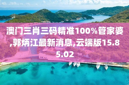 澳門三肖三碼精準(zhǔn)100%管家婆,郭炳江最新消息,云端版15.85.02