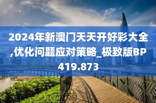 2024年新澳門天天開好彩大全,優(yōu)化問題應(yīng)對策略_極致版BP419.873