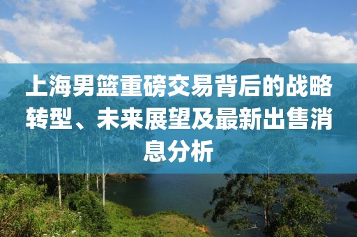 上海男籃重磅交易背后的戰(zhàn)略轉(zhuǎn)型、未來展望及最新出售消息分析