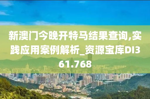 新澳門今晚開特馬結果查詢,實踐應用案例解析_資源寶庫DI361.768