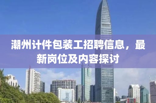 潮州計件包裝工招聘信息，最新崗位及內(nèi)容探討