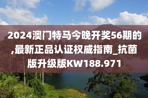 2024澳門特馬今晚開獎56期的,最新正品認證權(quán)威指南_抗菌版升級版KW188.971