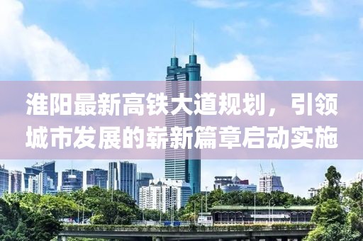 淮陽(yáng)最新高鐵大道規(guī)劃，引領(lǐng)城市發(fā)展的嶄新篇章啟動(dòng)實(shí)施