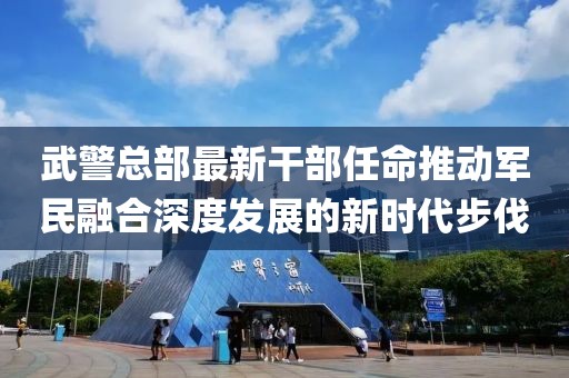 武警總部最新干部任命推動軍民融合深度發(fā)展的新時(shí)代步伐