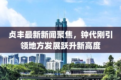 貞豐最新新聞聚焦，鐘代剛引領(lǐng)地方發(fā)展躍升新高度