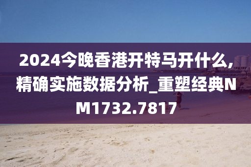 2024今晚香港開(kāi)特馬開(kāi)什么,精確實(shí)施數(shù)據(jù)分析_重塑經(jīng)典NM1732.7817