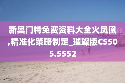 新奧門特免費資料大全火鳳凰,精準化策略制定_璀璨版CS505.5552