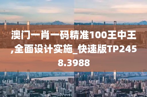 澳門一肖一碼精準(zhǔn)100王中王,全面設(shè)計實施_快速版TP2458.3988