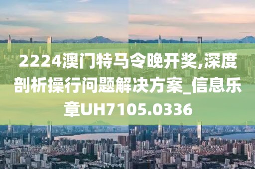 2224澳門特馬令晚開獎,深度剖析操行問題解決方案_信息樂章UH7105.0336