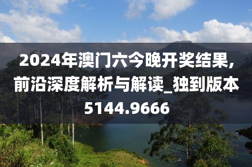 2024年澳門六今晚開獎(jiǎng)結(jié)果,前沿深度解析與解讀_獨(dú)到版本5144.9666