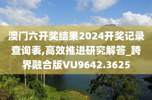 澳門六開獎結(jié)果2024開獎記錄查詢表,高效推進(jìn)研究解答_跨界融合版VU9642.3625