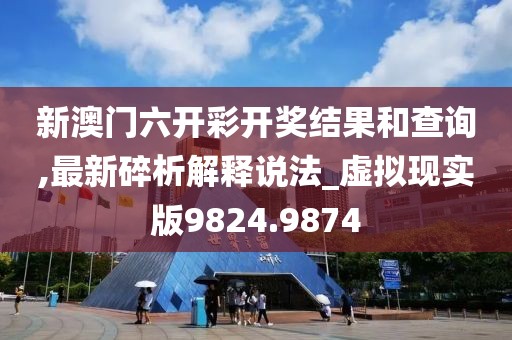 新澳門六開彩開獎結(jié)果和查詢,最新碎析解釋說法_虛擬現(xiàn)實版9824.9874