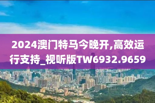 2024澳門特馬今晚開,高效運行支持_視聽版TW6932.9659