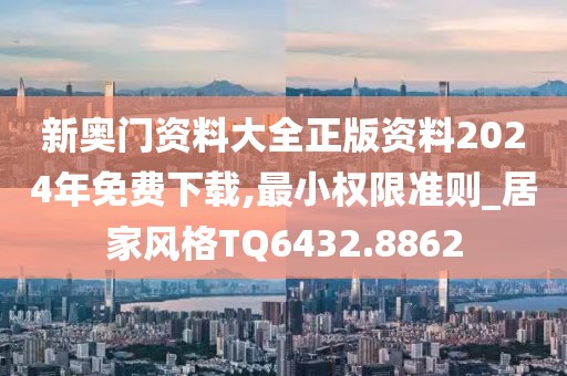 新奧門資料大全正版資料2024年免費(fèi)下載,最小權(quán)限準(zhǔn)則_居家風(fēng)格TQ6432.8862